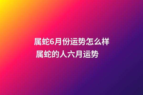 属蛇6月份运势怎么样 属蛇的人六月运势-第1张-观点-玄机派